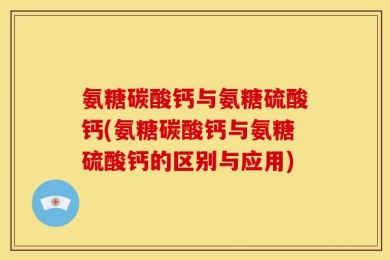 氨糖碳酸钙与氨糖硫酸钙(氨糖碳酸钙与氨糖硫酸钙的区别与应用)