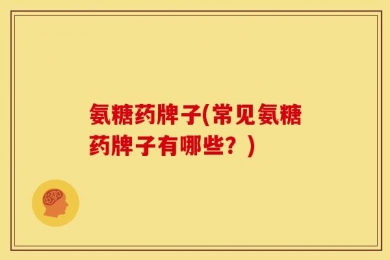 氨糖药牌子(常见氨糖药牌子有哪些？)