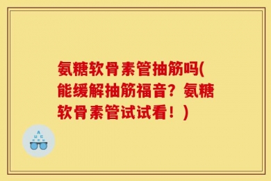 氨糖软骨素管抽筋吗(能缓解抽筋福音？氨糖软骨素管试试看！)