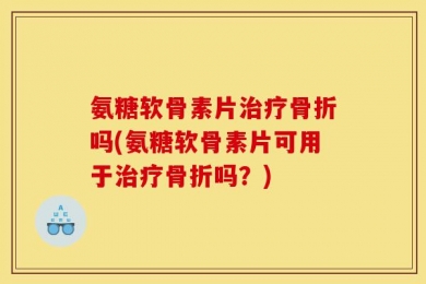 氨糖软骨素片治疗骨折吗(氨糖软骨素片可用于治疗骨折吗？)