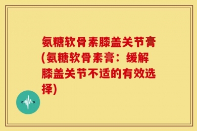 氨糖软骨素膝盖关节膏(氨糖软骨素膏：缓解膝盖关节不适的有效选择)