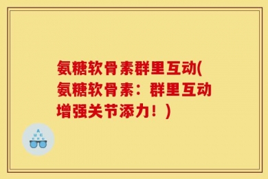 氨糖软骨素群里互动(氨糖软骨素：群里互动增强关节添力！)