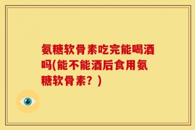 氨糖软骨素吃完能喝酒吗(能不能酒后食用氨糖软骨素？)