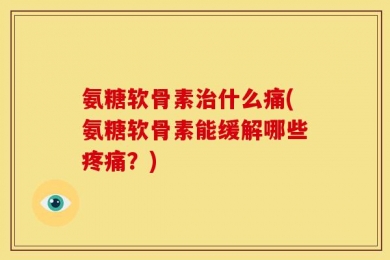 氨糖软骨素治什么痛(氨糖软骨素能缓解哪些疼痛？)