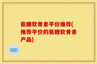 氨糖软骨素平价推荐(推荐平价的氨糖软骨素产品)