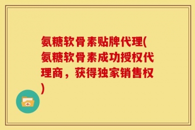 氨糖软骨素贴牌代理(氨糖软骨素成功授权代理商，获得独家销售权)