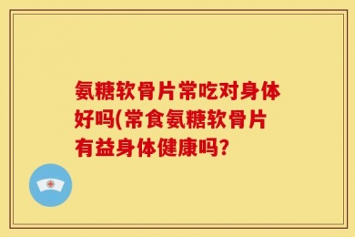 氨糖软骨片常吃对身体好吗(常食氨糖软骨片有益身体健康吗？