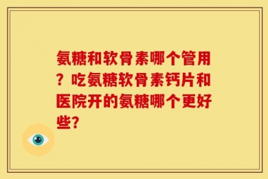 氨糖和软骨素哪个管用？吃氨糖软骨素钙片和医院开的氨糖哪个更好些？