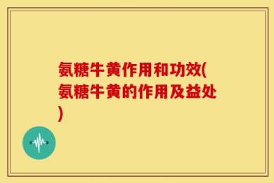 氨糖牛黄作用和功效(氨糖牛黄的作用及益处)