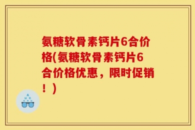 氨糖软骨素钙片6合价格(氨糖软骨素钙片6合价格优惠，限时促销！)