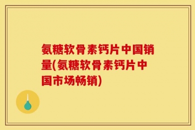 氨糖软骨素钙片中国销量(氨糖软骨素钙片中国市场畅销)