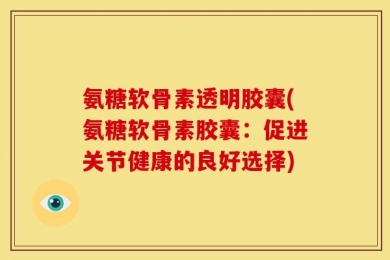 氨糖软骨素透明胶囊(氨糖软骨素胶囊：促进关节健康的良好选择)