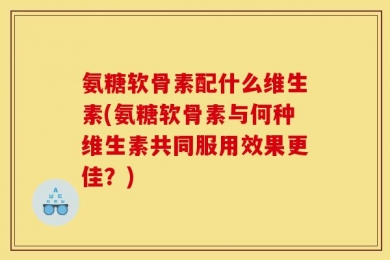 氨糖软骨素配什么维生素(氨糖软骨素与何种维生素共同服用效果更佳？)