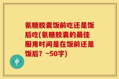 氨糖胶囊饭前吃还是饭后吃(氨糖胶囊的最佳服用时间是在饭前还是饭后？~50字)