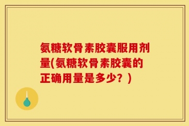 氨糖软骨素胶囊服用剂量(氨糖软骨素胶囊的正确用量是多少？)