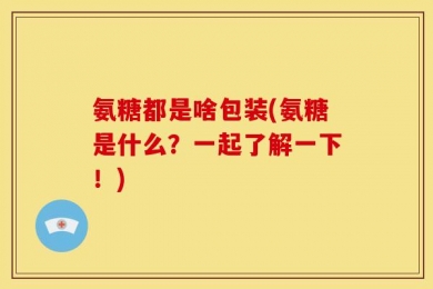 氨糖都是啥包装(氨糖是什么？一起了解一下！)
