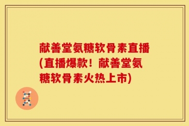 献善堂氨糖软骨素直播(直播爆款！献善堂氨糖软骨素火热上市)