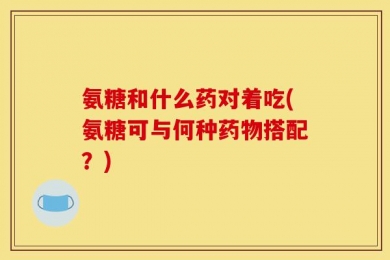 氨糖和什么药对着吃(氨糖可与何种药物搭配？)