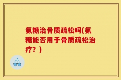氨糖治骨质疏松吗(氨糖能否用于骨质疏松治疗？)