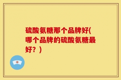 硫酸氨糖那个品牌好(哪个品牌的硫酸氨糖最好？)
