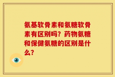 氨基软骨素和氨糖软骨素有区别吗？药物氨糖和保健氨糖的区别是什么？