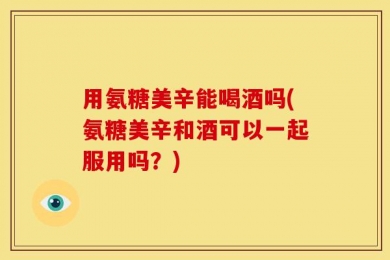 用氨糖美辛能喝酒吗(氨糖美辛和酒可以一起服用吗？)