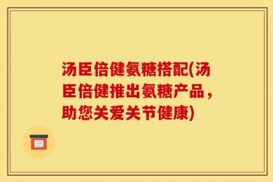 汤臣倍健氨糖搭配(汤臣倍健推出氨糖产品，助您关爱关节健康)