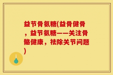 益节骨氨糖(益骨健骨，益节氨糖——关注骨骼健康，祛除关节问题)