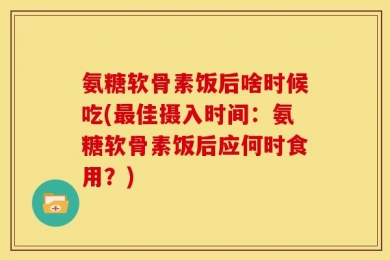 氨糖软骨素饭后啥时候吃(最佳摄入时间：氨糖软骨素饭后应何时食用？)