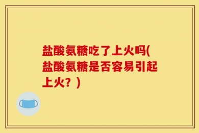 盐酸氨糖吃了上火吗(盐酸氨糖是否容易引起上火？)