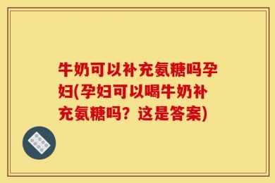 牛奶可以补充氨糖吗孕妇(孕妇可以喝牛奶补充氨糖吗？这是答案)