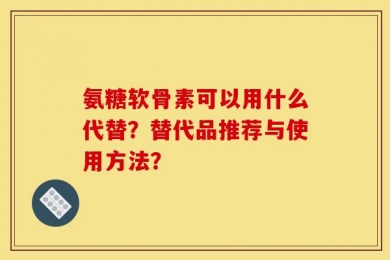 氨糖软骨素可以用什么代替？替代品推荐与使用方法？
