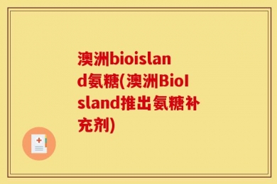 澳洲bioisland氨糖(澳洲BioIsland推出氨糖补充剂)