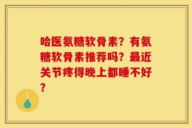 哈医氨糖软骨素？有氨糖软骨素推荐吗？最近关节疼得晚上都睡不好？