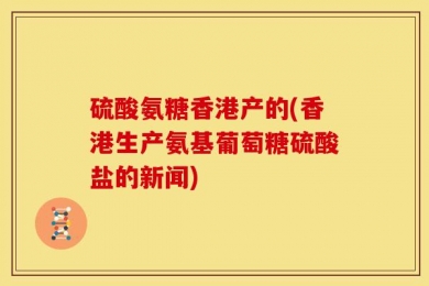 硫酸氨糖香港产的(香港生产氨基葡萄糖硫酸盐的新闻)