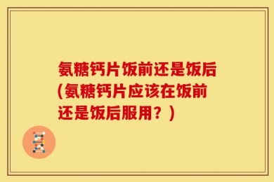 氨糖钙片饭前还是饭后(氨糖钙片应该在饭前还是饭后服用？)