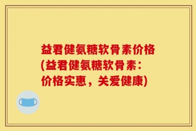 益君健氨糖软骨素价格(益君健氨糖软骨素：价格实惠，关爱健康)
