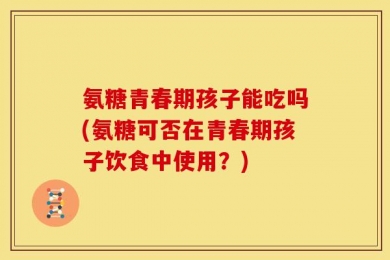 氨糖青春期孩子能吃吗(氨糖可否在青春期孩子饮食中使用？)