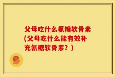 父母吃什么氨糖软骨素(父母吃什么能有效补充氨糖软骨素？)