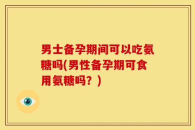 男士备孕期间可以吃氨糖吗(男性备孕期可食用氨糖吗？)