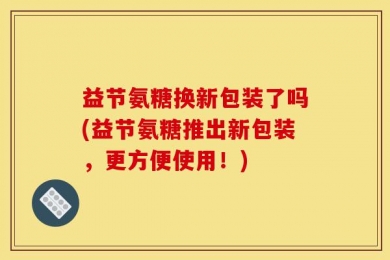 益节氨糖换新包装了吗(益节氨糖推出新包装，更方便使用！)