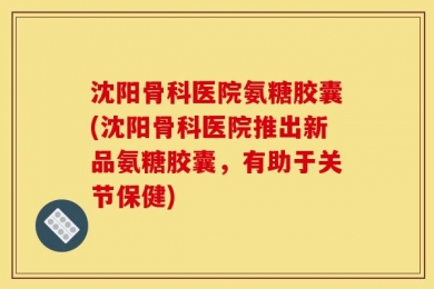 沈阳骨科医院氨糖胶囊(沈阳骨科医院推出新品氨糖胶囊，有助于关节保健)