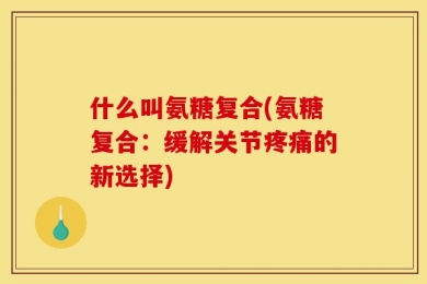 什么叫氨糖复合(氨糖复合：缓解关节疼痛的新选择)