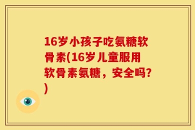 16岁小孩子吃氨糖软骨素(16岁儿童服用软骨素氨糖，安全吗？)