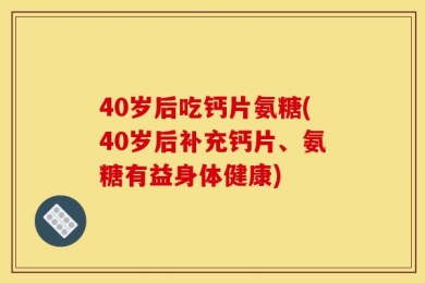 40岁后吃钙片氨糖(40岁后补充钙片、氨糖有益身体健康)