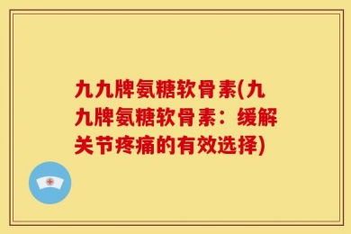 九九牌氨糖软骨素(九九牌氨糖软骨素：缓解关节疼痛的有效选择)