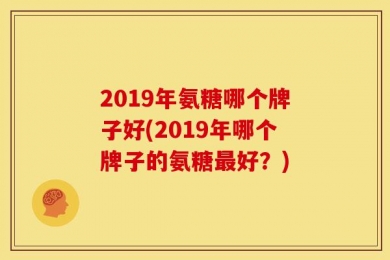 2019年氨糖哪个牌子好(2019年哪个牌子的氨糖最好？)