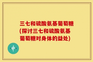 三七和硫酸氨基葡萄糖(探讨三七和硫酸氨基葡萄糖对身体的益处)