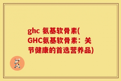 ghc 氨基软骨素(GHC氨基软骨素：关节健康的首选营养品)