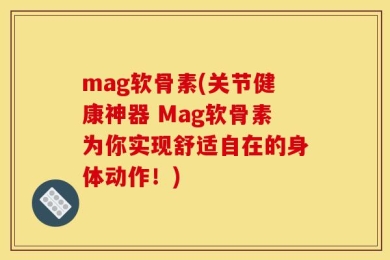 mag软骨素(关节健康神器 Mag软骨素为你实现舒适自在的身体动作！)